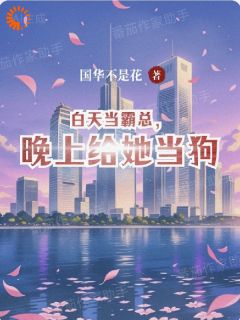 白天当霸总，晚上给她当狗(国华不是花)最佳创作小说全文在线阅读