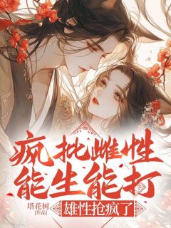 最完整版疯批雌性能生能打，雄性抢疯了热门连载小说