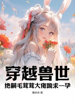 热门推荐穿越兽世：绝嗣毛茸茸大佬跪求一孕by慕余余小说正版在线