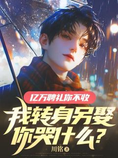 亿万聘礼你不收，我转身另娶你哭什么？小说_亿万聘礼你不收，我转身另娶你哭什么？小说结局阅读