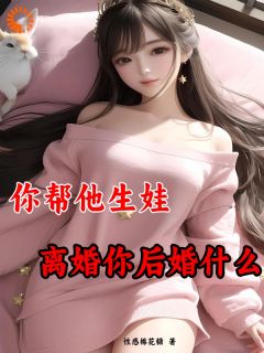 你帮他生娃，离婚你后悔什么by性感棉花糖小说完结版在线阅读