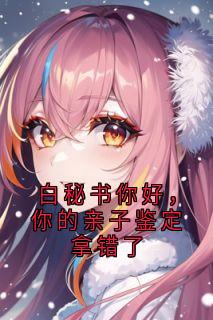 白秘书你好，你的亲子鉴定拿错了乔安沈既明白薇白秘书你好，你的亲子鉴定拿错了全文免费阅读【完整章节】
