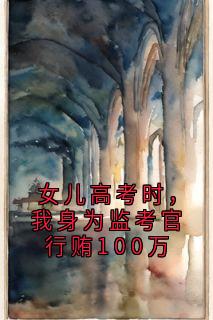 爆款小说由作者佚名所创作的女儿高考时，我身为监考官行贿100万在线阅读