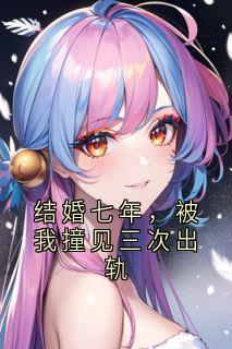 结婚七年，被我撞见三次出轨何秋画顾思越小说全文-结婚七年，被我撞见三次出轨小说