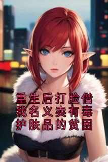 重生后打脸借我名义卖有毒护肤品的贫困小说免费版阅读抖音热文