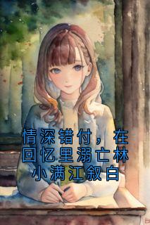 抖音完结情深错付，在回忆里溺亡林小满江叙白林小满江叙白(全文在线阅读)