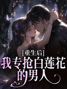 【抖音】重生后，我专抢白莲花的男人全文阅读