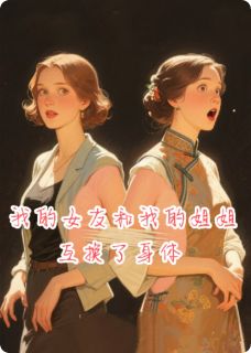 抖音我的女友和我的姐姐互换了身体by缘定三爷在线阅读