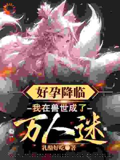 抖音爆款好孕降临：我在兽世成了万人迷小说免费阅读