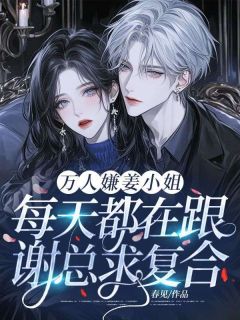 姜枝意谢熠小说全文免费阅读万人嫌姜小姐每天都在跟谢总求复合！全文免费阅读