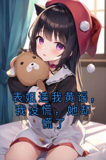 表姐造我黄谣，我没慌，她却慌了(曾思涵袁晓萱)全文完整版阅读