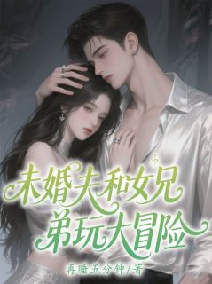 未婚夫和女兄弟玩大冒险后却求我救他精彩章节-未婚夫和女兄弟玩大冒险后却求我救他免费阅读全文