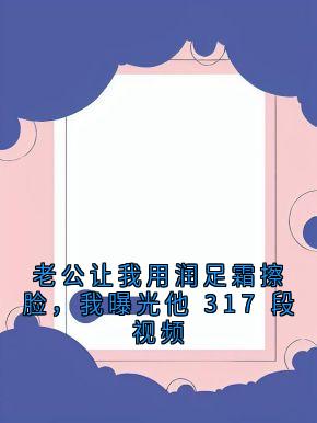 值得熬夜看完的老公让我用润足霜擦脸，我曝光他 317 段视频小说阅读