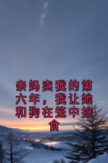 (精品)亲妈卖我的第六年，我让她和狗在笼中抢食小说