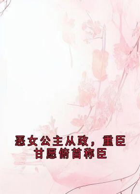 优质新书恶女公主从政，重臣甘愿俯首称臣最新章节小说全文阅读