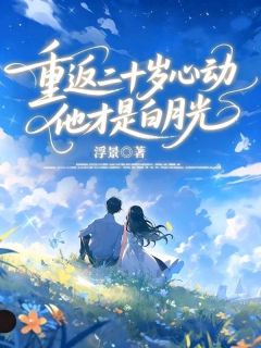 重返二十岁心动，他才是白月光(浮景小说)小说最新章节