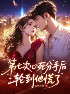 抖音爆款第七次心死分手后，轮到他慌了完整小说（全文阅读）