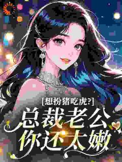 想扮猪吃虎？总裁老公你还太嫩抖音全本小说江舒桐明泽抖音免费章节阅读